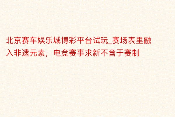 北京赛车娱乐城博彩平台试玩_赛场表里融入非遗元素，电竞赛事求新不啻于赛制