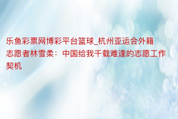 乐鱼彩票网博彩平台篮球_杭州亚运会外籍志愿者林雪柔：中国给我千载难逢的志愿工作契机