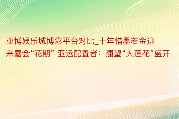 亚博娱乐城博彩平台对比_十年惜墨若金迎来嘉会“花期” 亚运配置者：翘望“大莲花”盛开