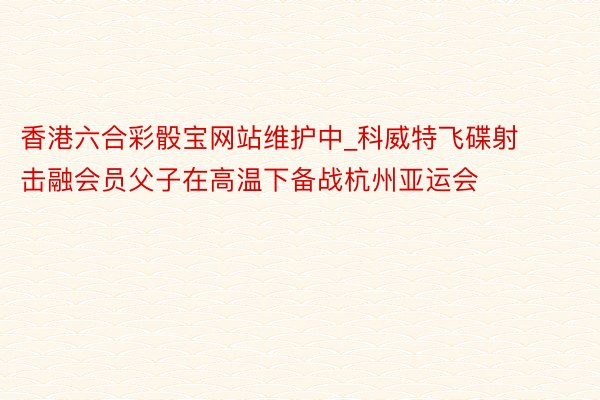香港六合彩骰宝网站维护中_科威特飞碟射击融会员父子在高温下备战杭州亚运会
