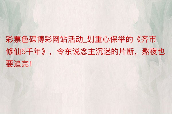 彩票色碟博彩网站活动_划重心保举的《齐市修仙5千年》，令东说念主沉迷的片断，熬夜也要追完！
