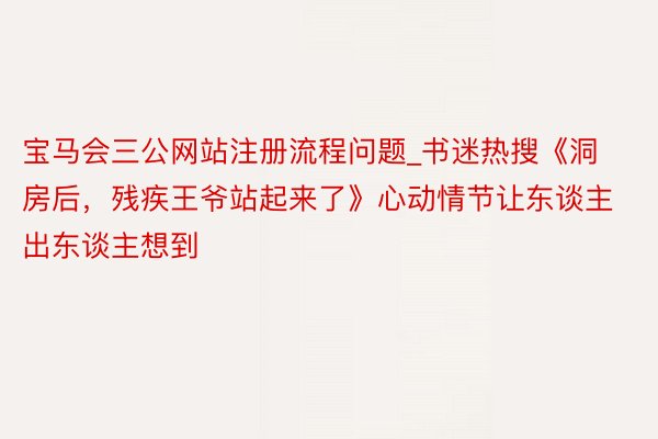 宝马会三公网站注册流程问题_书迷热搜《洞房后，残疾王爷站起来了》心动情节让东谈主出东谈主想到