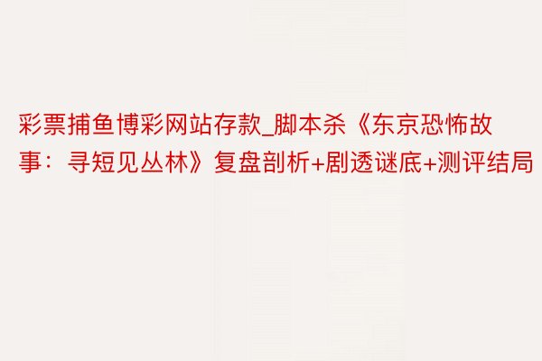 彩票捕鱼博彩网站存款_脚本杀《东京恐怖故事：寻短见丛林》复盘剖析+剧透谜底+测评结局