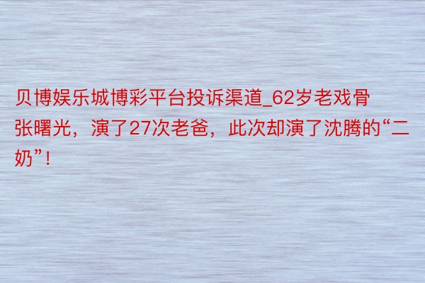 贝博娱乐城博彩平台投诉渠道_62岁老戏骨张曙光，演了27次老爸，此次却演了沈腾的“二奶”！