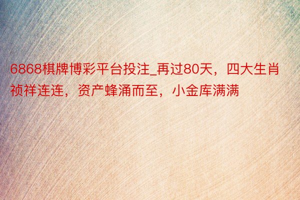 6868棋牌博彩平台投注_再过80天，四大生肖祯祥连连，资产蜂涌而至，小金库满满