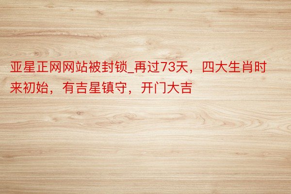 亚星正网网站被封锁_再过73天，四大生肖时来初始，有吉星镇守，开门大吉
