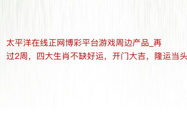 太平洋在线正网博彩平台游戏周边产品_再过2周，四大生肖不缺好运，开门大吉，隆运当头