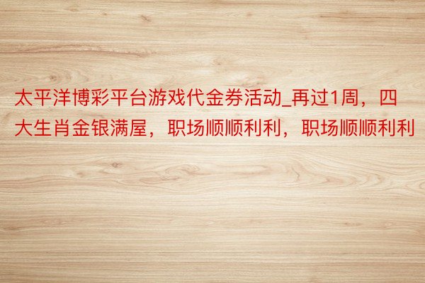 太平洋博彩平台游戏代金券活动_再过1周，四大生肖金银满屋，职场顺顺利利，职场顺顺利利