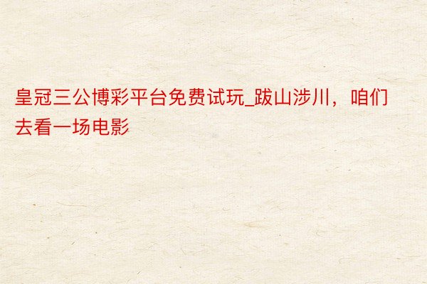 皇冠三公博彩平台免费试玩_跋山涉川，咱们去看一场电影