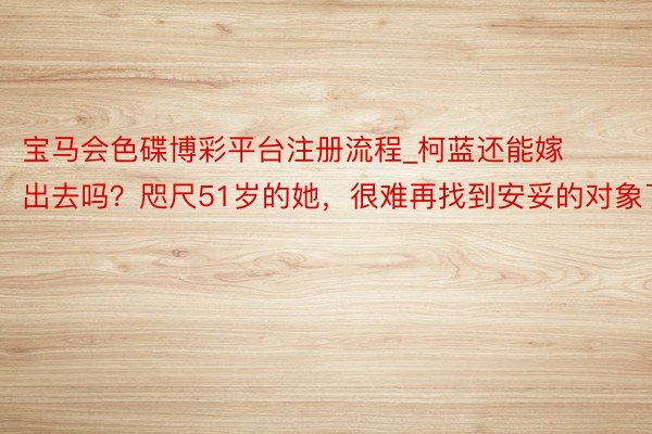宝马会色碟博彩平台注册流程_柯蓝还能嫁出去吗？咫尺51岁的她，很难再找到安妥的对象了