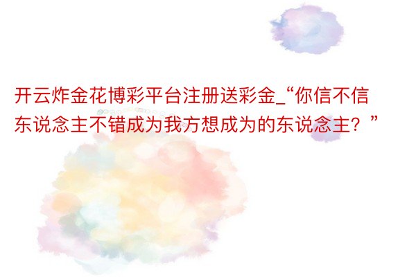 开云炸金花博彩平台注册送彩金_“你信不信东说念主不错成为我方想成为的东说念主？”