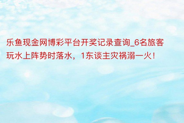 乐鱼现金网博彩平台开奖记录查询_6名旅客玩水上阵势时落水，1东谈主灾祸溺一火！