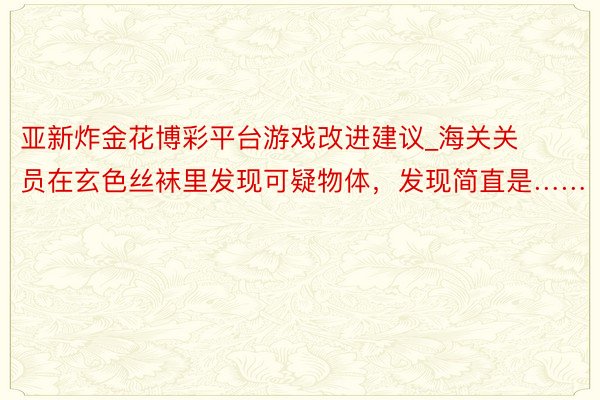 亚新炸金花博彩平台游戏改进建议_海关关员在玄色丝袜里发现可疑物体，发现简直是……