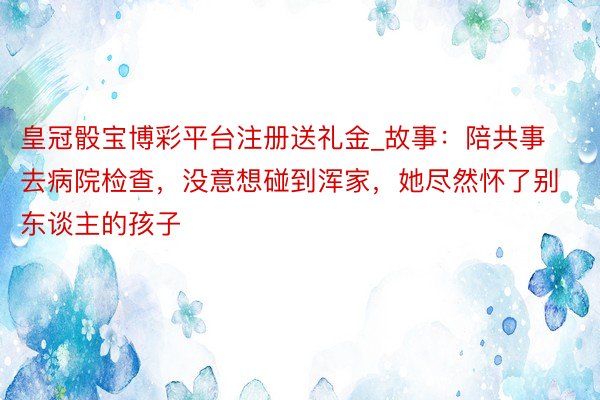 皇冠骰宝博彩平台注册送礼金_故事：陪共事去病院检查，没意想碰到浑家，她尽然怀了别东谈主的孩子