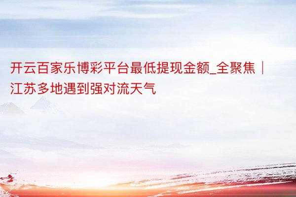 开云百家乐博彩平台最低提现金额_全聚焦│江苏多地遇到强对流天气