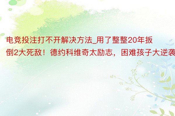 电竞投注打不开解决方法_用了整整20年扳倒2大死敌！德约科维奇太励志，困难孩子大逆袭