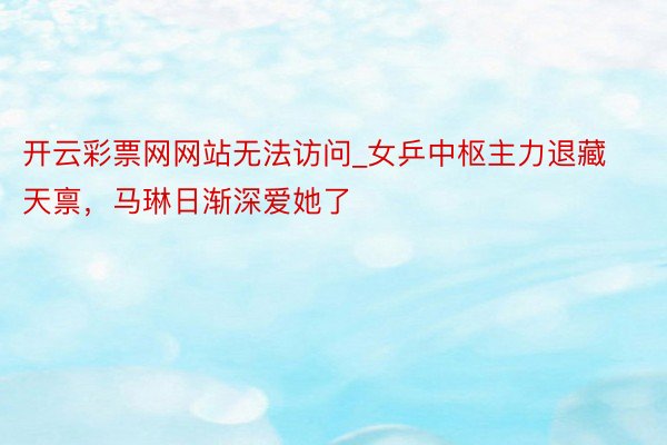 开云彩票网网站无法访问_女乒中枢主力退藏天禀，马琳日渐深爱她了