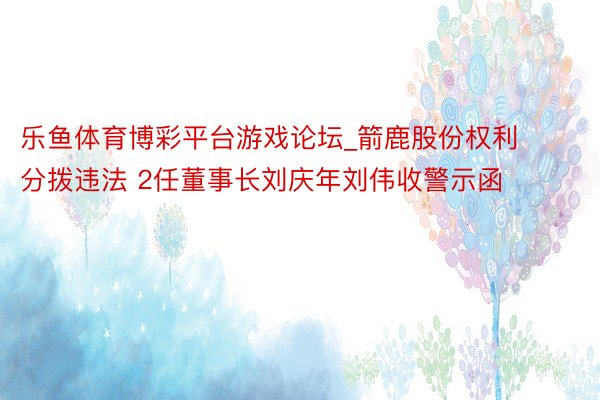 乐鱼体育博彩平台游戏论坛_箭鹿股份权利分拨违法 2任董事长刘庆年刘伟收警示函