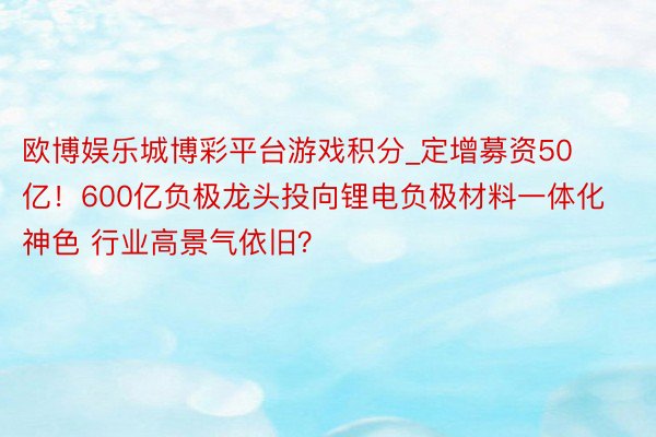 欧博娱乐城博彩平台游戏积分_定增募资50亿！600亿负极龙头投向锂电负极材料一体化神色 行业高景气依旧？