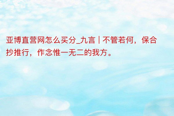 亚博直营网怎么买分_九言 | 不管若何，保合抄推行，作念惟一无二的我方。
