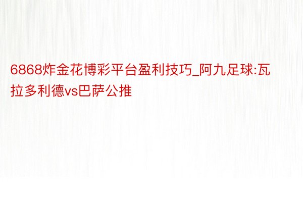 6868炸金花博彩平台盈利技巧_阿九足球:瓦拉多利德vs巴萨公推