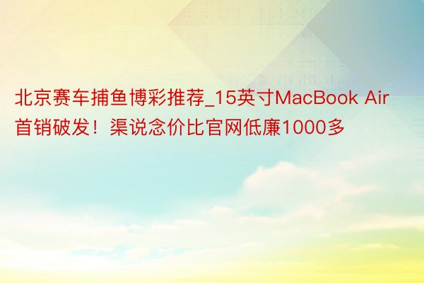 北京赛车捕鱼博彩推荐_15英寸MacBook Air首销破发！渠说念价比官网低廉1000多