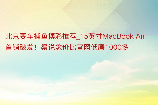 北京赛车捕鱼博彩推荐_15英寸MacBook Air首销破发！渠说念价比官网低廉1000多