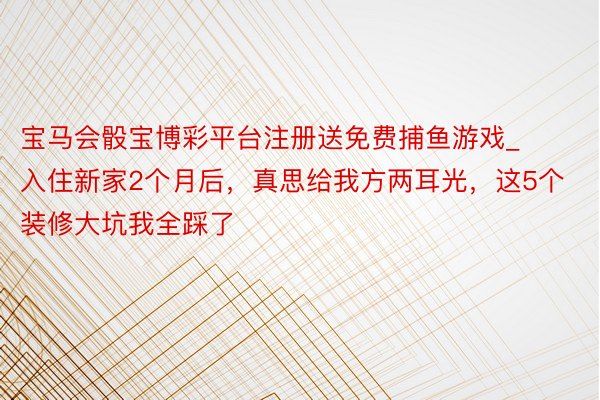 宝马会骰宝博彩平台注册送免费捕鱼游戏_入住新家2个月后，真思给我方两耳光，这5个装修大坑我全踩了