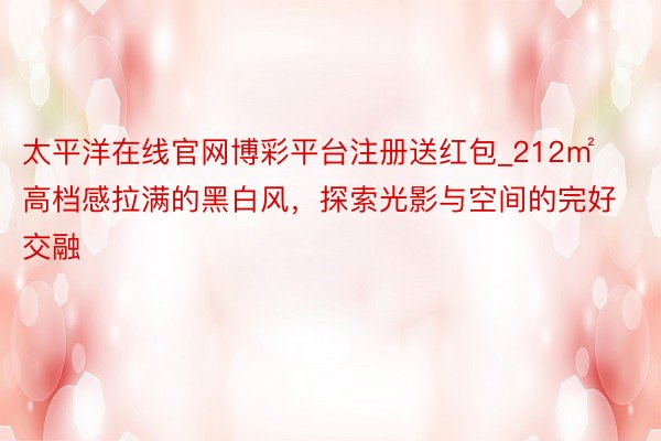 太平洋在线官网博彩平台注册送红包_212㎡高档感拉满的黑白风，探索光影与空间的完好交融