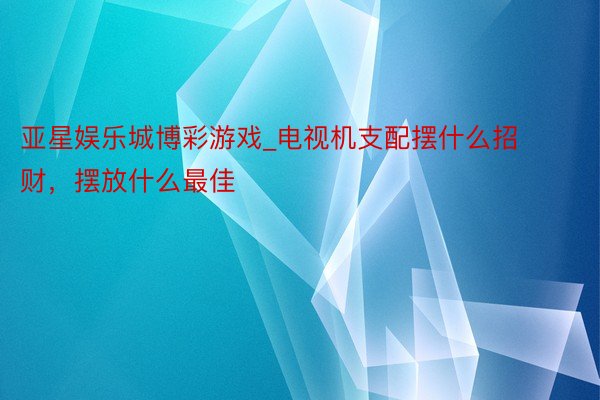 亚星娱乐城博彩游戏_电视机支配摆什么招财，摆放什么最佳