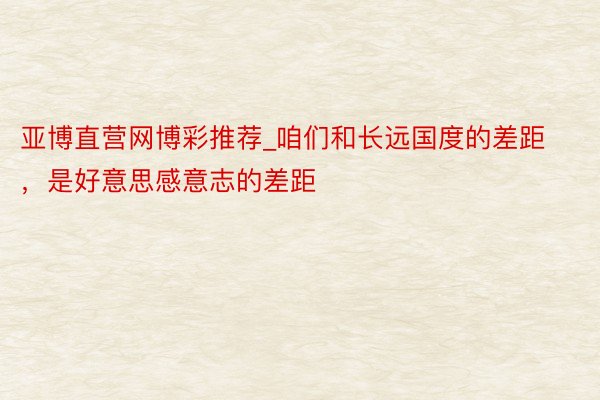 亚博直营网博彩推荐_咱们和长远国度的差距，是好意思感意志的差距